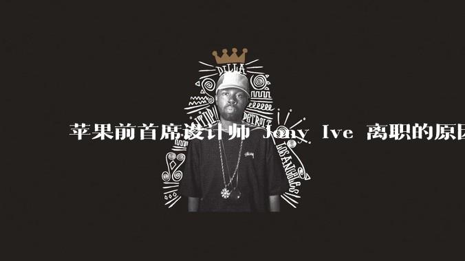 苹果前首席设计师 Jony Ive 离职的原因是什么？