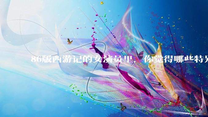 86版西游记的女演员里，你觉得哪些特别漂亮？