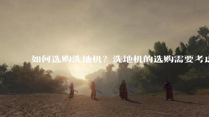 如何选购洗地机？洗地机的选购需要考虑哪些因素？